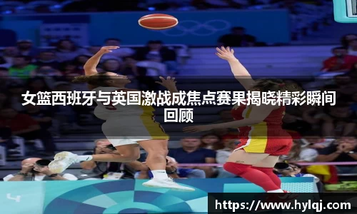 女篮西班牙与英国激战成焦点赛果揭晓精彩瞬间回顾